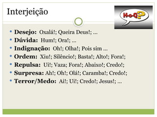 Interjeição
 Desejo: Oxalá!; Queira Deus!; …
 Dúvida: Hum!; Ora!; …
 Indignação: Oh!; Olha!; Pois sim …
 Ordem: Xiu!; Silêncio!; Basta!; Alto!; Fora!;
 Repulsa: Ui!; Vaza; Fora!; Abaixo!; Credo!;
 Surpresa: Ah!; Oh!; Olá!; Caramba!; Credo!;
 Terror/Medo: Ai!; Ui!; Credo!; Jesus!; …
 