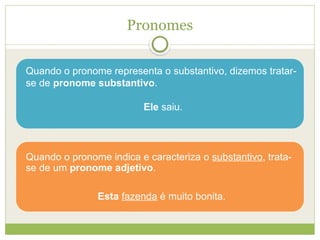 Pronomes
Quando o pronome representa o substantivo, dizemos tratar-
se de pronome substantivo.
Ele saiu.
Quando o pronome indica e caracteriza o substantivo, trata-
se de um pronome adjetivo.
Esta fazenda é muito bonita.
 