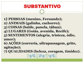 1) PESSOAS (menino, Fernando);
2) ANIMAIS (galinha, cachorro);
3) COISAS (balde, panela, tábua);
4) LUGARES (Goiás, avenida, Recife);
5) SENTIMENTOS (alegria, tristeza, ódio,
amor);
6) AÇÕES (correria, ultrapassagem, grito,
agitação);
7) QUALIDADES (beleza, coragem, timidez).
SUBSTANTIVO
 