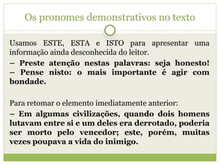 Os pronomes demonstrativos no texto
Usamos ESTE, ESTA e ISTO para apresentar uma
informação ainda desconhecida do leitor.
– Preste atenção nestas palavras: seja honesto!
– Pense nisto: o mais importante é agir com
bondade.
Para retomar o elemento imediatamente anterior:
– Em algumas civilizações, quando dois homens
lutavam entre si e um deles era derrotado, poderia
ser morto pelo vencedor; este, porém, muitas
vezes poupava a vida do inimigo.
 