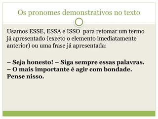 Os pronomes demonstrativos no texto
Usamos ESSE, ESSA e ISSO para retomar um termo
já apresentado (exceto o elemento imediatamente
anterior) ou uma frase já apresentada:
– Seja honesto! – Siga sempre essas palavras.
– O mais importante é agir com bondade.
Pense nisso.
 