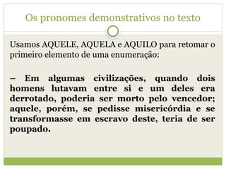 Os pronomes demonstrativos no texto
Usamos AQUELE, AQUELA e AQUILO para retomar o
primeiro elemento de uma enumeração:
– Em algumas civilizações, quando dois
homens lutavam entre si e um deles era
derrotado, poderia ser morto pelo vencedor;
aquele, porém, se pedisse misericórdia e se
transformasse em escravo deste, teria de ser
poupado.
 