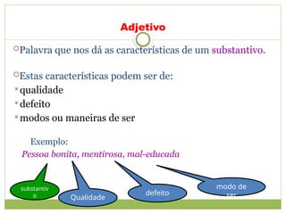 Adjetivo
Palavra que nos dá as características de um substantivo.
Estas características podem ser de:
qualidade
defeito
modos ou maneiras de ser
Exemplo:
Pessoa bonita, mentirosa, mal-educada.
substantiv
o Qualidade
defeito
modo de
ser
 