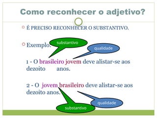 Como reconhecer o adjetivo?
 É PRECISO RECONHECER O SUBSTANTIVO.
 Exemplo:
1 - O brasileiro jovem deve alistar-se aos
dezoito anos.
2 - O jovem brasileiro deve alistar-se aos
dezoito anos.
substantivo
qualidade
substantivo
qualidade
 