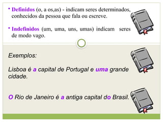 • Definidos (o, a os,as) - indicam seres determinados,
conhecidos da pessoa que fala ou escreve.
• Indefinidos (um, uma, uns, umas) indicam seres
de modo vago.
Exemplos:
Lisboa é a capital de Portugal e uma grande
cidade.
O Rio de Janeiro é a antiga capital do Brasil.
 