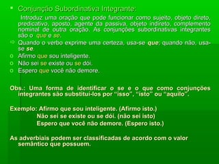  Conjunção Subordinativa Integrante:
     Introduz uma oração que pode funcionar como sujeito, objeto direto,
    predicativo, aposto, agente da passiva, objeto indireto, complemento
    nominal de outra oração. As conjunções subordinativas integrantes
    são o que e se.
   Quando o verbo exprime uma certeza, usa-se que; quando não, usa-
    se se.
o   Afirmo que sou inteligente.
o   Não sei se existe ou se dói.
o   Espero que você não demore.

Obs.: Uma forma de identificar o se e o que como conjunções
  integrantes são substituí-los por “isso”, “isto” ou “aquilo”.

Exemplo: Afirmo que sou inteligente. (Afirmo isto.)
        Não sei se existe ou se dói. (não sei isto)
        Espero que você não demore. (Espero isto.)

As adverbiais podem ser classificadas de acordo com o valor
  semântico que possuem.
 