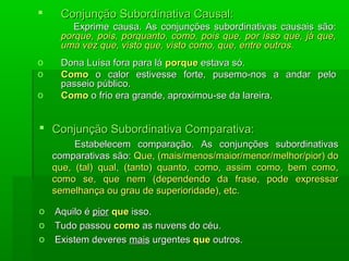     Conjunção Subordinativa Causal:
        Exprime causa. As conjunções subordinativas causais são:
     porque, pois, porquanto, como, pois que, por isso que, já que,
     uma vez que, visto que, visto como, que, entre outros.
o    Dona Luísa fora para lá porque estava só.
o    Como o calor estivesse forte, pusemo-nos a andar pelo
     passeio público.
o    Como o frio era grande, aproximou-se da lareira.


 Conjunção Subordinativa Comparativa:
         Estabelecem comparação. As conjunções subordinativas
    comparativas são: Que, (mais/menos/maior/menor/melhor/pior) do
    que, (tal) qual, (tanto) quanto, como, assim como, bem como,
    como se, que nem (dependendo da frase, pode expressar
    semelhança ou grau de superioridade), etc.

o   Aquilo é pior que isso.
o   Tudo passou como as nuvens do céu.
o   Existem deveres mais urgentes que outros.
 