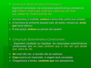  Conjunção Subordinativa Concessiva:
    Exprimem concessão. As conjunções subordinativas concessivas
    são: embora, mesmo que, ainda que, posto que, por mais
    que, apesar de, mesmo quando, etc.

o Acompanhou a multidão, embora o tenha feito contra sua vontade.
o A harmonia do ambiente daquela sala, de súbito, rompeu-se, ainda
  que havia silêncio.
o É toda graça, embora as pernas não ajudem.



 Conjunção Subordinativa Condicionais:
     Exprimem condição ou hipótese. As conjunções subordinativas
    condicionais são: se, caso, contanto que, a não ser que, desde
    que, salvo se, etc.
o   Se você não vier, a reunião não se realizará.
o   Caso ocorra um imprevisto, a viagem será cancelada.
o   Chegaremos a tempo, contanto que nos apressemos.
 