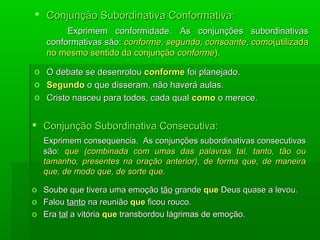  Conjunção Subordinativa Conformativa:
        Exprimem conformidade. As conjunções subordinativas
   conformativas são: conforme, segundo, consoante, como(utilizada
   no mesmo sentido da conjunção conforme).

o O debate se desenrolou conforme foi planejado.
o Segundo o que disseram, não haverá aulas.
o Cristo nasceu para todos, cada qual como o merece.


 Conjunção Subordinativa Consecutiva:
  Exprimem consequencia. As conjunções subordinativas consecutivas
  são: que (combinada com umas das palavras tal, tanto, tão ou
  tamanho, presentes na oração anterior), de forma que, de maneira
  que, de modo que, de sorte que.

o Soube que tivera uma emoção tão grande que Deus quase a levou.
o Falou tanto na reunião que ficou rouco.
o Era tal a vitória que transbordou lágrimas de emoção.
 