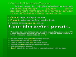  Conjunção Subordinativa Temporal.
         Indicam tempo. As conjunções subordinativas temporais
    são: quando, enquanto,logo            que, agora        que, tão
    logo, apenas (com mesmo sentido da conjunção tão logo), toda
    vez que, mal (equivalente a tão logo), sempre que, etc.
o   Quando chegar de viagem, me avise.
o   Enquanto todos estavam fora, nada fez de útil.
o   Implicou comigo assim que me viu.



   Uma conjunção é na maioria das vezes precedida ou sucedida por uma vírgula (“,”)
    e muito raramente é sucedida por um ponto ("."). Seguem alguns exemplos de
    frases com as conjunções marcadas em negrito:

   "Aquele é um bom aluno, portanto deverá ser aprovado."
   "Meu pai ora me trata bem, ora me trata mal."
   "Gosto de comer chocolate, mas sei que me faz mal."
   "Marcelo pediu que trouxéssemos bebidas para a festa."
   "João subiu e desceu a escada."
   Quando a banda deu seu acorde final, os organizadores deram início aos jogos.
 