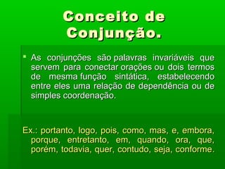 Conceito de
          Conjunção.
 As conjunções são palavras invariáveis que
  servem para conectar orações ou dois termos
  de mesma função sintática, estabelecendo
  entre eles uma relação de dependência ou de
  simples coordenação.


Ex.: portanto, logo, pois, como, mas, e, embora,
  porque, entretanto, em, quando, ora, que,
  porém, todavia, quer, contudo, seja, conforme .
 