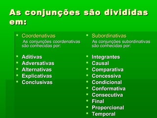 As conjunções são divididas
em:
  Coordenativas                    Subordinativas
     As conjunções coordenativas       As conjunções subordinativas
     são conhecidas por:               são conhecidas por:

    Aditivas                         Integrantes
    Adversativas                     Causal
    Alternativas                     Comparativa
    Explicativas                     Concessiva
    Conclusivas                      Condicional
                                      Conformativa
                                      Consecutiva
                                      Final
                                      Proporcional
                                      Temporal
 