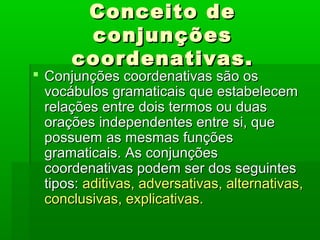 Conceito de
       conjunções
      coordenativas.
 Conjunções coordenativas são os
  vocábulos gramaticais que estabelecem
  relações entre dois termos ou duas
  orações independentes entre si, que
  possuem as mesmas funções
  gramaticais. As conjunções
  coordenativas podem ser dos seguintes
  tipos: aditivas, adversativas, alternativas,
  conclusivas, explicativas.
 