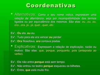 Coordenativas
 Alternativas:          Como o seu nome indica, expressam uma
   relação de alternância, seja por incompatibilidade dos termos
   ligados ou por equivalência dos mesmos. São elas: ou...ou, ou,
   ora...ora, já...já, quer...quer, etc.

Ex¹.: Ou ela, ou eu.
Ex².: Tudo para ele era vencer ou perder
Ex³.: Ora filosofava, ora contava piadas.
 Explicativas:     Expressam a relação de explicação, razão ou
   motivo. São elas: que, porque, porquanto, pois (anteposta ao
   verbo).

Ex¹.: Ele não entra porque está sem tempo.
Ex².: Não entrou no teatro porque esqueceu os bilhetes.
Ex³.: Entre, que está muito frio.
 