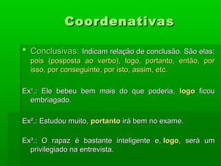 Coordenativas

 Conclusivas: Indicam relação de conclusão. São elas:
  pois (posposta ao verbo), logo, portanto, então, por
  isso, por conseguinte, por isto, assim, etc.

Ex¹.: Ele bebeu bem mais do que poderia, logo ficou
  embriagado.

Ex².: Estudou muito, portanto irá bem no exame.

Ex³.: O rapaz é bastante inteligente e, logo, será um
  privilegiado na entrevista.
 
