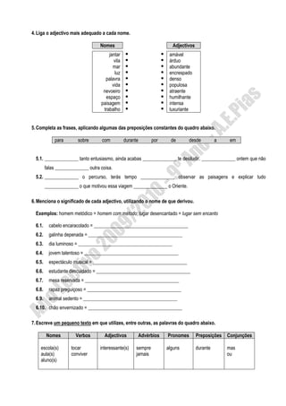 4. Liga o adjectivo mais adequado a cada nome.

                                    Nomes                                 Adjectivos
                                        jantar                           amável
                                           vila                          árduo
                                          mar                            abundante
                                           luz                           encrespado
                                      palavra                            denso
                                          vida                           populosa
                                     nevoeiro                            atraente
                                      espaço                             humilhante
                                    paisagem                             intensa
                                     trabalho                            luxuriante


5. Completa as frases, aplicando algumas das preposições constantes do quadro abaixo.

             para        sobre       com          durante        por      de     desde           a    em


  5.1. ______________ tanto entusiasmo, ainda acabas ______________ te desiludir. ______________ ontem que não
         falas ______________ outra coisa.
  5.2. ______________ o percurso, terás tempo ______________ observar as paisagens e explicar tudo
         ______________ o que motivou essa viagem ______________ o Oriente.

6. Menciona o significado de cada adjectivo, utilizando o nome de que derivou.

  Exemplos: homem metódico = homem com método; lugar desencantado = lugar sem encanto

  6.1.     cabelo encaracolado = _______________________________________
  6.2.     galinha depenada = _______________________________________
  6.3.     dia luminoso = _______________________________________
  6.4.     jovem talentoso = _______________________________________
  6.5.     espectáculo musical = _______________________________________
  6.6.     estudante descuidado = _______________________________________
  6.7.     mesa reservada = _______________________________________
  6.8.     rapaz preguiçoso = _______________________________________
  6.9.     animal sedento = _______________________________________
  6.10. chão envernizado = _______________________________________

7. Escreve um pequeno texto em que utilizes, entre outras, as palavras do quadro abaixo.

         Nomes          Verbos        Adjectivos            Advérbios   Pronomes       Preposições   Conjunções

    escola(s)        tocar          interessante(s)     sempre          alguns         durante       mas
    aula(s)          conviver                           jamais                                       ou
    aluno(s)
 