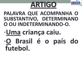 ARTIGO
PALAVRA QUE ACOMPANHA O
SUBSTANTIVO, DETERMINAND
O OU INDETERMINANDO-O.
•Uma criança caiu.
•O Brasil é o país do
futebol.
 