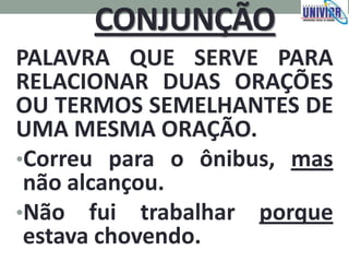 CONJUNÇÃO
PALAVRA QUE SERVE PARA
RELACIONAR DUAS ORAÇÕES
OU TERMOS SEMELHANTES DE
UMA MESMA ORAÇÃO.
•Correu para o ônibus, mas
não alcançou.
•Não fui trabalhar porque
estava chovendo.
 
