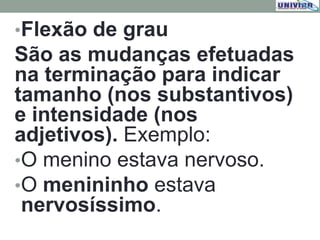 •Flexão de grau
São as mudanças efetuadas
na terminação para indicar
tamanho (nos substantivos)
e intensidade (nos
adjetivos). Exemplo:
•O menino estava nervoso.
•O menininho estava
nervosíssimo.
 