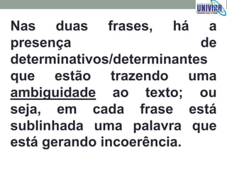 Nas duas frases, há a
presença de
determinativos/determinantes
que estão trazendo uma
ambiguidade ao texto; ou
seja, em cada frase está
sublinhada uma palavra que
está gerando incoerência.
 