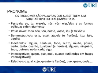 PRONOME
OS PRONOMES SÃO PALAVRAS QUE SUBSTITUEM UM
SUBSTANTIVO OU O ACOMPANHAM.
• Pessoais: eu, tu, ele/ela, nós, vós, eles/elas e as formas
oblíquas e de tratamento
• Possessivos: meu, teu, seu, nosso, vosso, seu (e flexões)
• Demonstrativos: este, esse, aquele (e flexões), isto, isso,
aquilo;
• Indefinidos: algum, nenhum, todo, outro, muito, pouco,
certo, tanto, quanto, qualquer (e flexões), alguém, ninguém,
tudo, outrem, nada, cada, algo;
• Interrogativos: quem, que, qual, quanto (utilizados em frases
interrogativas);
• Relativos: o qual, cujo, quanto (e flexões), que, quem, onde....
 