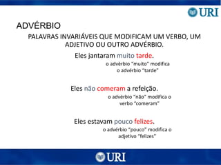 ADVÉRBIO
PALAVRAS INVARIÁVEIS QUE MODIFICAM UM VERBO, UM
ADJETIVO OU OUTRO ADVÉRBIO.
Eles jantaram muito tarde.
Eles não comeram a refeição.
Eles estavam pouco felizes.
o advérbio “muito” modifica
o advérbio “tarde”
o advérbio “não” modifica o
verbo “comeram”
o advérbio “pouco” modifica o
adjetivo “felizes”
 