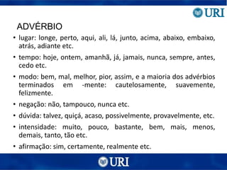 ADVÉRBIO
• lugar: longe, perto, aqui, ali, lá, junto, acima, abaixo, embaixo,
atrás, adiante etc.
• tempo: hoje, ontem, amanhã, já, jamais, nunca, sempre, antes,
cedo etc.
• modo: bem, mal, melhor, pior, assim, e a maioria dos advérbios
terminados em -mente: cautelosamente, suavemente,
felizmente.
• negação: não, tampouco, nunca etc.
• dúvida: talvez, quiçá, acaso, possivelmente, provavelmente, etc.
• intensidade: muito, pouco, bastante, bem, mais, menos,
demais, tanto, tão etc.
• afirmação: sim, certamente, realmente etc.
 