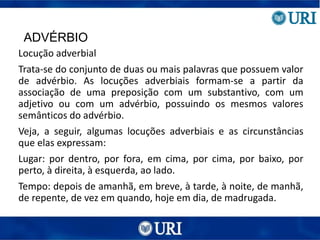 ADVÉRBIO
Locução adverbial
Trata-se do conjunto de duas ou mais palavras que possuem valor
de advérbio. As locuções adverbiais formam-se a partir da
associação de uma preposição com um substantivo, com um
adjetivo ou com um advérbio, possuindo os mesmos valores
semânticos do advérbio.
Veja, a seguir, algumas locuções adverbiais e as circunstâncias
que elas expressam:
Lugar: por dentro, por fora, em cima, por cima, por baixo, por
perto, à direita, à esquerda, ao lado.
Tempo: depois de amanhã, em breve, à tarde, à noite, de manhã,
de repente, de vez em quando, hoje em dia, de madrugada.
 