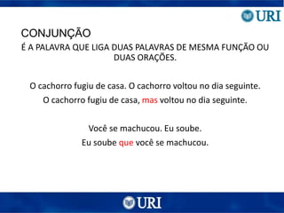 CONJUNÇÃO
É A PALAVRA QUE LIGA DUAS PALAVRAS DE MESMA FUNÇÃO OU
DUAS ORAÇÕES.
O cachorro fugiu de casa. O cachorro voltou no dia seguinte.
O cachorro fugiu de casa, mas voltou no dia seguinte.
Você se machucou. Eu soube.
Eu soube que você se machucou.
 