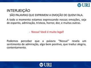 INTERJEIÇÃO
SÃO PALAVRAS QUE EXPRIMEM A EMOÇÃO DE QUEM FALA.
A todo o momento estamos expressando nossas emoções, seja
de espanto, admiração, tristeza, horror, dor, e muitas outras.
- Nossa! Você é muito legal!
Podemos perceber que a palavra “Nossa!” revela um
sentimento de admiração, algo bem positivo, que traduz alegria,
contentamento.
 