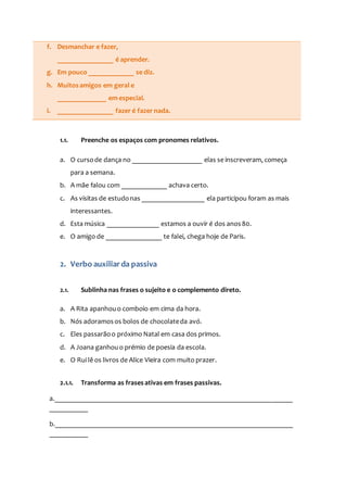 f. Desmanchar e fazer,
________________ é aprender.
g. Em pouco _____________ se diz.
h. Muitosamigos em geral e
______________ em especial.
i. ________________ fazer é fazer nada.
1.1. Preenche os espaços com pronomes relativos.
a. O cursode dança no ____________________ elas se inscreveram, começa
para a semana.
b. A mãe falou com _____________ achava certo.
c. As visitas de estudonas __________________ ela participou foram as mais
interessantes.
d. Esta música _______________ estamos a ouvir é dos anos80.
e. O amigo de ________________ te falei, chega hoje de Paris.
2. Verbo auxiliarda passiva
2.1. Sublinha nas frases o sujeito e o complemento direto.
a. A Rita apanhouo comboio em cima da hora.
b. Nós adoramosos bolos de chocolateda avó.
c. Eles passarãoo próximo Natal em casa dos primos.
d. A Joana ganhouo prémio de poesia da escola.
e. O Rui lê os livros de Alice Vieira com muito prazer.
2.1.1. Transforma as frasesativas em frases passivas.
a.____________________________________________________________________
___________
b.____________________________________________________________________
___________
 