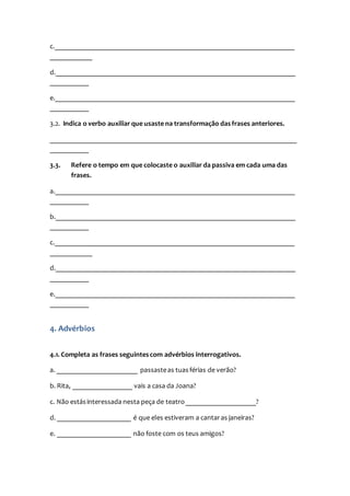 c.____________________________________________________________________
____________
d.____________________________________________________________________
___________
e.____________________________________________________________________
___________
3.2. Indica o verbo auxiliar que usaste na transformação dasfrases anteriores.
______________________________________________________________________
___________
3.3. Refere o tempo em que colocaste o auxiliar da passiva em cada uma das
frases.
a.____________________________________________________________________
___________
b.____________________________________________________________________
___________
c.____________________________________________________________________
____________
d.____________________________________________________________________
___________
e.____________________________________________________________________
___________
4. Advérbios
4.1. Completa as frases seguintescom advérbios interrogativos.
a. _______________________ passasteas tuasférias de verão?
b. Rita, _________________ vais a casa da Joana?
c. Não estásinteressada nesta peça de teatro____________________?
d. _____________________ é que eles estiveram a cantaras janeiras?
e. _____________________ não foste com os teus amigos?
 