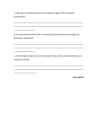 a. Hoje faço os trabalhosde casa. Irei ao jogo de rugbyno fim de semana.
(condicional)
______________________________________________________________________
______________________________________________________________________
______________________
b. Os meus primos do Brasil vêm a Portugal.Eles assistem sempre aos jogos da
Académica. (temporal)
______________________________________________________________________
______________________________________________________________________
______________________
c. A minha mãe comprou-me um computador novo.O meu computador ficou sem
conserto. (causal)
______________________________________________________________________
______________________________________________________________________
______________________
Bom trabalho!
 