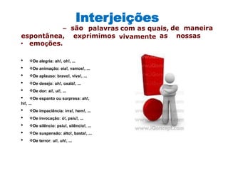 Interjeições
• emoções.
• De alegria: ah!, oh!, ...
• De animação: eia!, vamos!, ...
• De aplauso: bravo!, viva!, ...
• De desejo: oh!, oxalá!, ...
• De dor: ai!, ui!, ...
• De espanto ou surpresa: ah!,
hi!, ...
• De impaciência: irra!, hem!, ...
• De invocação: ó!, psiu!, ...
• De silêncio: psiu!, silêncio!, ...
• De suspensão: alto!, basta!, ...
• De terror: ui!, uh!, ...
– são palavras com as quais, de maneira
espontânea, exprimimos vivamente as nossas
 