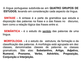 A língua portuguesa subdivide-se em QUATRO GRUPOS DE
ESTUDOS, levando em consideração cada aspecto da língua.
SINTAXE - A sintaxe é a parte da gramática que estuda a
disposição das palavras na frase e a das frases no discurso,
bem como a relação lógica das frases entre si.
SEMÂNTICA - é o estudo do sentido das palavras de uma
língua.
MORFOLOGIA - é o estudo da estrutura, da formação e da
classificação das palavras. A morfologia está agrupada em dez
classes, denominadas classes de palavras ou classes
Adjetivo,gramaticais. São elas: Substantivo, Artigo,
Numeral, Pronome, Verbo, Advérbio, Preposição,
Conjunção e Interjeição.
 