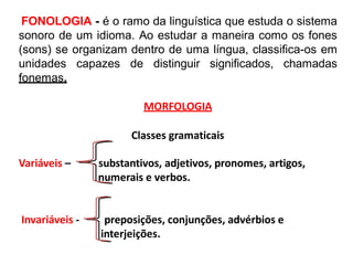 FONOLOGIA - é o ramo da linguística que estuda o sistema
sonoro de um idioma. Ao estudar a maneira como os fones
(sons) se organizam dentro de uma língua, classifica-os em
unidades capazes de distinguir significados, chamadas
fonemas.
MORFOLOGIA
Classes gramaticais
Variáveis – substantivos, adjetivos, pronomes, artigos,
numerais e verbos.
Invariáveis - preposições, conjunções, advérbios e
interjeições.
 