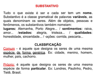 SUBSTANTIVO
existe é ser e cadaTudo o que ser tem um nome.
Substantivo é a classe gramatical de palavras variáveis, as
quais denominam os seres. Além de objetos, pessoas e
fenômenos, os substantivos também nomeiam:
lugares:
amor...
Alemanha, Porto Alegre... / sentimentos: raiva,
/estados: alegria, tristeza... / qualidades:
honestidade, sinceridade... / -ações: corrida, pescaria...
CLASSIFICAÇÃO
Comum - é aquele que designa os seres de uma mesma
espécie de forma genérica. Ex: cidade, menino, homem,
mulher, país, cachorro.
Próprio: é aquele que designa os seres de uma mesma
espécie de forma particular. Ex: Londres, Paulinho, Pedro,
Tietê, Brasil.
 