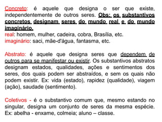 Concreto: é aquele que designa o ser que existe,
independentemente de outros seres. Obs: os substantivos
concretos designam seres do mundo real e do mundo
imaginário.
real: homem, mulher, cadeira, cobra, Brasília, etc.
imaginário: saci, mãe-d'água, fantasma, etc.
Abstrato: é aquele que designa seres que dependem de
outros para se manifestar ou existir. Os substantivos abstratos
designam estados, qualidades, ações e sentimentos dos
seres, dos quais podem ser abstraídos, e sem os quais não
podem existir. Ex: vida (estado), rapidez (qualidade), viagem
(ação), saudade (sentimento).
Coletivos - é o substantivo comum que, mesmo estando no
singular, designa um conjunto de seres da mesma espécie.
Ex: abelha - enxame, colmeia; aluno – classe.
 