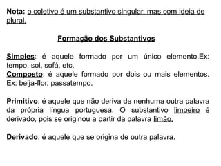 Nota: o coletivo é um substantivo singular, mas com ideia de
plural.
Formação dos Substantivos
Simples: é aquele formado por um único elemento.Ex:
tempo, sol, sofá, etc.
Composto: é aquele formado por dois ou mais elementos.
Ex: beija-flor, passatempo.
Primitivo: é aquele que não deriva de nenhuma outra palavra
da própria língua portuguesa. O substantivo limoeiro é
derivado, pois se originou a partir da palavra limão.
Derivado: é aquele que se origina de outra palavra.
 