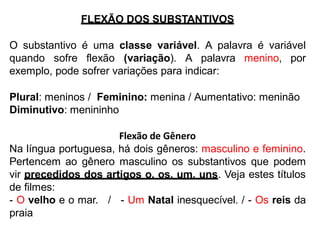 FLEXÃO DOS SUBSTANTIVOS
O substantivo é uma classe variável. A palavra é variável
quando sofre flexão (variação). A palavra menino, por
exemplo, pode sofrer variações para indicar:
Plural: meninos / Feminino: menina / Aumentativo: meninão
Diminutivo: menininho
Flexão de Gênero
Na língua portuguesa, há dois gêneros: masculino e feminino.
Pertencem ao gênero masculino os substantivos que podem
vir precedidos dos artigos o, os, um, uns. Veja estes títulos
de filmes:
- O velho e o mar. / - Um Natal inesquecível. / - Os reis da
praia
 
