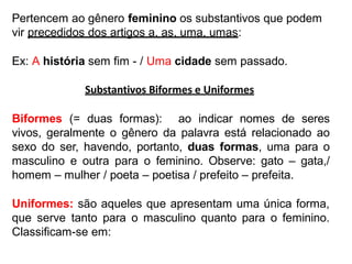 Pertencem ao gênero feminino os substantivos que podem
vir precedidos dos artigos a, as, uma, umas:
Ex: A história sem fim - / Uma cidade sem passado.
Substantivos Biformes e Uniformes
Biformes (= duas formas): ao indicar nomes de seres
vivos, geralmente o gênero da palavra está relacionado ao
sexo do ser, havendo, portanto, duas formas, uma para o
masculino e outra para o feminino. Observe: gato – gata,/
homem – mulher / poeta – poetisa / prefeito – prefeita.
Uniformes: são aqueles que apresentam uma única forma,
que serve tanto para o masculino quanto para o feminino.
Classificam-se em:
 