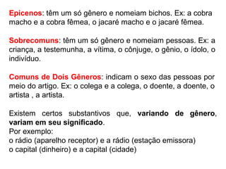 Epicenos: têm um só gênero e nomeiam bichos. Ex: a cobra
macho e a cobra fêmea, o jacaré macho e o jacaré fêmea.
Sobrecomuns: têm um só gênero e nomeiam pessoas. Ex: a
criança, a testemunha, a vítima, o cônjuge, o gênio, o ídolo, o
indivíduo.
Comuns de Dois Gêneros: indicam o sexo das pessoas por
meio do artigo. Ex: o colega e a colega, o doente, a doente, o
artista , a artista.
Existem certos substantivos que, variando de gênero,
variam em seu significado.
Por exemplo:
o rádio (aparelho receptor) e a rádio (estação emissora)
o capital (dinheiro) e a capital (cidade)
 