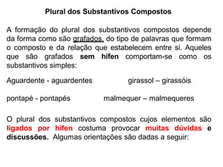 Plural dos Substantivos Compostos
A formação do plural dos substantivos compostos depende
da forma como são grafados, do tipo de palavras que formam
o composto e da relação que estabelecem entre si. Aqueles
que são grafados sem hífen comportam-se como os
substantivos simples:
Aguardente - aguardentes girassol – girassóis
pontapé - pontapés malmequer – malmequeres
O plural dos substantivos compostos cujos elementos são
ligados por hífen costuma provocar muitas dúvidas e
discussões. Algumas orientações são dadas a seguir:
 