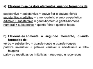 a) Flexionam-se os dois elementos, quando formados de
substantivo + substantivo = couve-flor e couves-flores
substantivo + adjetivo = amor-perfeito e amores-perfeitos
adjetivo + substantivo = gentil-homem e gentis-homens
numeral + substantivo = quinta-feira e quintas-feiras
b) Flexiona-se somente o segundo elemento, quando
formados de:
verbo + substantivo = guarda-roupa e guarda-roupas
palavra invariável + palavra variável = alto-falante e alto-
falantes
palavras repetidas ou imitativas = reco-reco e reco-recos
 