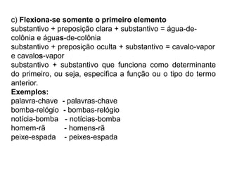 c) Flexiona-se somente o primeiro elemento
substantivo + preposição clara + substantivo = água-de-
colônia e águas-de-colônia
substantivo + preposição oculta + substantivo = cavalo-vapor
e cavalos-vapor
substantivo + substantivo que funciona como determinante
do primeiro, ou seja, especifica a função ou o tipo do termo
anterior.
Exemplos:
palavra-chave - palavras-chave
bomba-relógio - bombas-relógio
notícia-bomba
homem-rã
peixe-espada
- notícias-bomba
- homens-rã
- peixes-espada
 