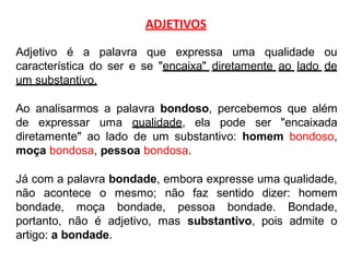 ADJETIVOS
Adjetivo é a palavra que expressa uma qualidade ou
característica do ser e se "encaixa" diretamente ao lado de
um substantivo.
Ao analisarmos a palavra bondoso, percebemos que além
de expressar uma qualidade, ela pode ser "encaixada
diretamente" ao lado de um substantivo: homem bondoso,
moça bondosa, pessoa bondosa.
Já com a palavra bondade, embora expresse uma qualidade,
não acontece o mesmo; não faz sentido dizer: homem
bondade, moça bondade, pessoa bondade. Bondade,
portanto, não é adjetivo, mas substantivo, pois admite o
artigo: a bondade.
 