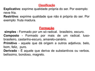Classificação
Explicativo: exprime qualidade própria do ser. Por exemplo:
neve fria.
Restritivo: exprime qualidade que não é própria do ser. Por
exemplo: fruta madura.
Formação
simples - Formado por um só radical. brasileiro, escuro.
Composto - Formado por mais de um radical. luso-
brasileiro, castanho-escuro, amarelo-canário.
Primitivo - aquele que dá origem a outros adjetivos. belo,
bom, feliz, puro.
Derivado - É aquele que deriva de substantivos ou verbos.
belíssimo, bondoso, magrelo.
 
