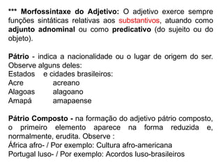 *** Morfossintaxe do Adjetivo: O adjetivo exerce sempre
funções sintáticas relativas aos substantivos, atuando como
adjunto adnominal ou como predicativo (do sujeito ou do
objeto).
Pátrio - indica a nacionalidade ou o lugar de origem do ser.
Observe alguns deles:
Estados
Acre
Alagoas
Amapá
e cidades brasileiros:
acreano
alagoano
amapaense
Pátrio Composto - na formação do adjetivo pátrio composto,
o primeiro elemento aparece na forma reduzida e,
normalmente, erudita. Observe :
África afro- / Por exemplo: Cultura afro-americana
Portugal luso- / Por exemplo: Acordos luso-brasileiros
 