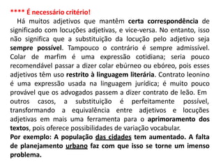 **** É necessário critério!
Há muitos adjetivos que mantêm certa correspondência de
significado com locuções adjetivas, e vice-versa. No entanto, isso
não significa que a substituição da locução pelo adjetivo seja
sempre possível. Tampouco o contrário é sempre admissível.
Colar de marfim é uma expressão cotidiana; seria pouco
recomendável passar a dizer colar ebúrneo ou ebóreo, pois esses
adjetivos têm uso restrito à linguagem literária. Contrato leonino
é uma expressão usada na linguagem jurídica; é muito pouco
provável que os advogados passem a dizer contrato de leão. Em
outros casos, a substituição é perfeitamente
a equivalência entre adjetivos e
possível,
locuçõestransformando
adjetivas em mais uma ferramenta para o aprimoramento dos
textos, pois oferece possibilidades de variação vocabular.
Por exemplo: A população das cidades tem aumentado. A falta
de planejamento urbano faz com que isso se torne um imenso
problema.
 
