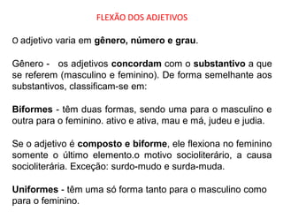 FLEXÃO DOS ADJETIVOS
O adjetivo varia em gênero, número e grau.
Gênero - os adjetivos concordam com o substantivo a que
se referem (masculino e feminino). De forma semelhante aos
substantivos, classificam-se em:
Biformes - têm duas formas, sendo uma para o masculino e
outra para o feminino. ativo e ativa, mau e má, judeu e judia.
Se o adjetivo é composto e biforme, ele flexiona no feminino
somente o último elemento.o motivo socioliterário, a causa
socioliterária. Exceção: surdo-mudo e surda-muda.
Uniformes - têm uma só forma tanto para o masculino como
para o feminino.
 